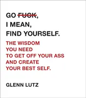 Go F*ck, I Mean, Find Yourself..: The Wisdom You Need to Get Off Your Ass and Create Your Best Self. - Go F*ck, I Mean, Find Yourself.: The Wisdom You Need to Get Off Your Ass and Create Your Best Self.