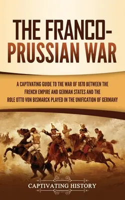 The Franco-Prussian War: A Captivating Guide to the War of 1870 between the French Empire and German States and the Role Otto von Bismarck Play