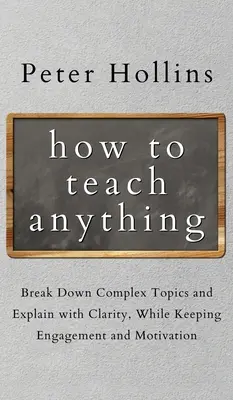 How to Teach Anything: Rozbijaj złożone tematy i wyjaśniaj je z jasnością, zachowując zaangażowanie i motywację - How to Teach Anything: Break down Complex Topics and Explain with Clarity, While Keeping Engagement and Motivation