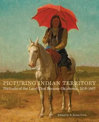 Picturing Indian Territory, tom 26: Portrety ziemi, która stała się Oklahomą, 1819-1907 - Picturing Indian Territory, Volume 26: Portraits of the Land That Became Oklahoma, 1819-1907