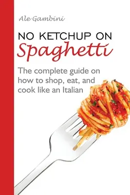 Bez ketchupu na spaghetti: Kompletny przewodnik po tym, jak robić zakupy, jeść i gotować jak Włoch - No Ketchup on Spaghetti: The complete guide on how to shop, eat, and cook like an Italian