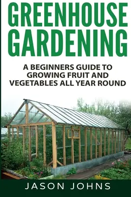 Ogrodnictwo szklarniowe - przewodnik dla początkujących po uprawie owoców i warzyw przez cały rok - Greenhouse Gardening - A Beginners Guide To Growing Fruit and Vegetables All Year Round