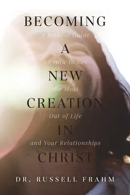 Stawanie się nowym stworzeniem w Chrystusie: Biblijny przewodnik po tym, jak czerpać z życia i związków to, co najlepsze - Becoming a New Creation in Christ: A Biblical Guide on How to Get the Most Out of Life and Your Relationships