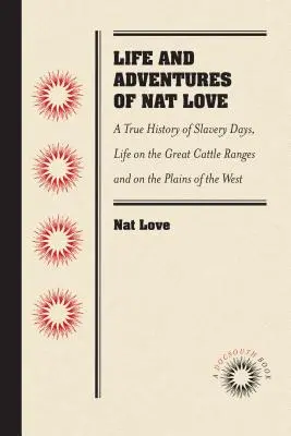 Life and Adventures of Nat Love, Better Known in the Cattle Country as Deadwood Dick, by Himself: A True History of Slavery Days, Life on the Great Ca