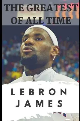 Najwięksi wszech czasów: Lebron James: Historia o tym, jak Lebron James stał się najbardziej dominującym graczem w NBA - The Greatest of All Time: Lebron James: The Story of How Lebron James Became the Most Dominant Player in the NBA