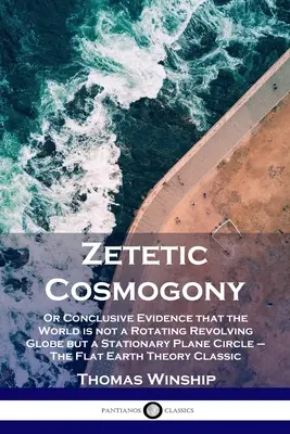 Zetetic Cosmogony: Or Conclusive Evidence that the World is not a Rotating Revolving Globe but a Stationary Plane Circle - Płaska Ziemia - Zetetic Cosmogony: Or Conclusive Evidence that the World is not a Rotating Revolving Globe but a Stationary Plane Circle - The Flat Earth