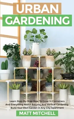 Miejskie ogrodnictwo: Learn Step-By-Step How To Grow In Container And Everything About Balcony And Vertical Gardening. Zbuduj swój własny ogród - Urban Gardening: Learn Step-By-Step How To Grow In Container And Everything About Balcony And Vertical Gardening. Build Your Own Garden