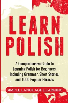 Ucz się polskiego: Kompleksowy przewodnik po nauce języka polskiego dla początkujących, zawierający gramatykę, krótkie historie i 1000 popularnych zwrotów - Learn Polish: A Comprehensive Guide to Learning Polish for Beginners, Including Grammar, Short Stories and 1000 Popular Phrases