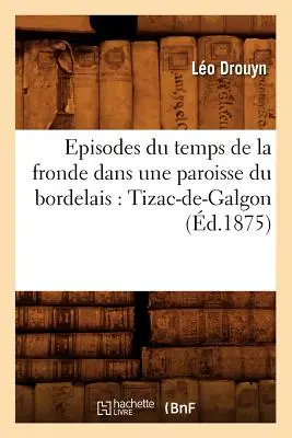 Episodes Du Temps de la Fronde Dans Une Paroisse Du Bordelais: Tizac-De-Galgon (zm. 1875) - Episodes Du Temps de la Fronde Dans Une Paroisse Du Bordelais: Tizac-De-Galgon (d.1875)