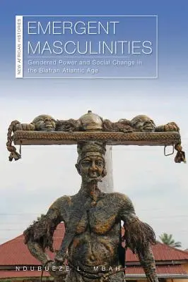 Rodzące się męskości: Gendered Power and Social Change in the Biafran Atlantic Age (Genderowa władza i zmiana społeczna w biafrańskim wieku atlantyckim) - Emergent Masculinities: Gendered Power and Social Change in the Biafran Atlantic Age