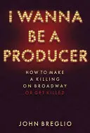 I Wanna Be a Producer: How to Make a Killing on Broadway... or Get Killed - I Wanna Be a Producer: How to Make a Killing on Broadway...or Get Killed