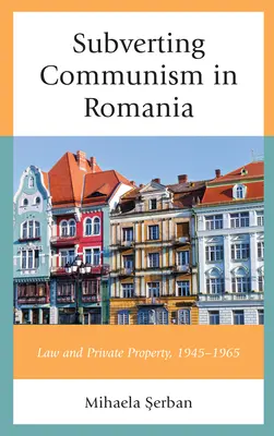 Obalanie komunizmu w Rumunii: Prawo i własność prywatna 1945-1965 - Subverting Communism in Romania: Law and Private Property 1945-1965