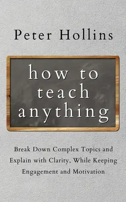 Jak uczyć czegokolwiek: Rozbijaj skomplikowane tematy i wyjaśniaj je w jasny sposób, zachowując zaangażowanie i motywację - How to Teach Anything: Break down Complex Topics and Explain with Clarity, While Keeping Engagement and Motivation