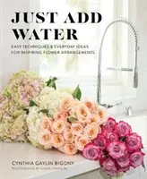 Just Add Water: Proste techniki i codzienne pomysły na inspirujące aranżacje kwiatowe - Just Add Water: Easy Techniques and Everyday Ideas for Inspiring Flower Arrangements