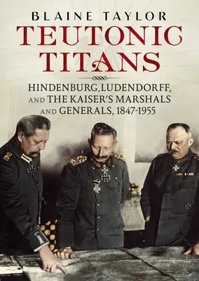 Krzyżaccy tytani: Hindenburg, Ludendorff oraz cesarscy marszałkowie i generałowie, 1847-1955 - Teutonic Titans: Hindenburg, Ludendorff, and the Kaiser's Marshals and Generals, 1847-1955