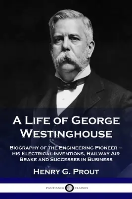 Życie George'a Westinghouse'a: Biografia pioniera inżynierii - jego wynalazki elektryczne, kolejowy hamulec pneumatyczny i sukcesy w biznesie - A Life of George Westinghouse: Biography of the Engineering Pioneer - his Electrical Inventions, Railway Air Brake and Successes in Business