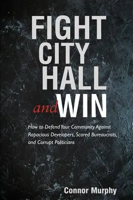 Fight City Hall and Win: How to Defend Your Community against Rapacious Developers, Scarered Bureaucrats, and Corrupt Politicians - Fight City Hall and Win: How to Defend Your Community against Rapacious Developers, Scared Bureaucrats, and Corrupt Politicians