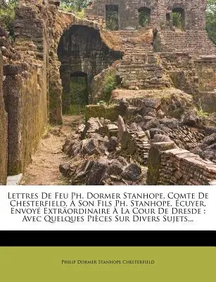 Lettres De Feu Ph. Dormer Stanhope, Comte De Chesterfield, Son Fils Ph. Stanhope, cuyer, Envoy Extrordinaire La Cour De Dresde: Avec Quelques P - Lettres De Feu Ph. Dormer Stanhope, Comte De Chesterfield,  Son Fils Ph. Stanhope, cuyer, Envoy Extrordinaire  La Cour De Dresde: Avec Quelques P