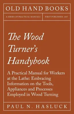 The Wood Turner's Handybook - Praktyczny podręcznik dla tokarzy: Obejmujący informacje o narzędziach, urządzeniach i procesach stosowanych w obróbce drewna. - The Wood Turner's Handybook - A Practical Manual for Workers at the Lathe: Embracing Information on the Tools, Appliances and Processes Employed in Wo