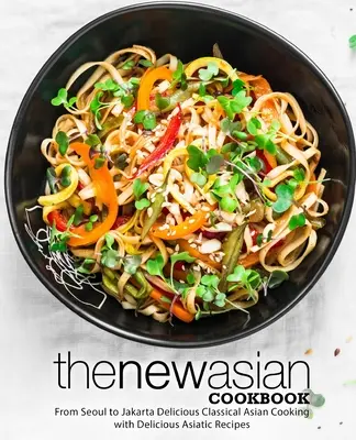 Nowa azjatycka książka kucharska: Od Seulu po Dżakartę Pyszne klasyczne azjatyckie gotowanie z pysznymi azjatyckimi przepisami (wydanie 2) - The New Asian Cookbook: From Seoul to Jakarta Delicious Classical Asian Cooking with Delicious Asiatic Recipes (2nd Edition)