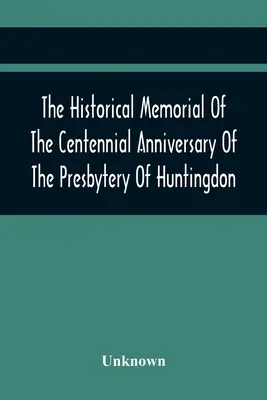 Memoriał historyczny z okazji stulecia prezbiterium Huntingdon: 9 kwietnia 1895 r. w Huntingdon, Pa: 1795-1895 - The Historical Memorial Of The Centennial Anniversary Of The Presbytery Of Huntingdon: Held In Huntingdon, Pa., April 9, 1895: 1795-1895