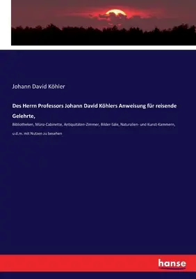 Des Herrn Professors Johann David Khlers Anweisung fr reisende Gelehrte,: Bibliotheken, Mnz-Cabinette, Antiquitten-Zimmer, Bilder-Sle, Naturalien