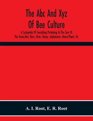The Abc And Xyz of Bee Culture; A Cyclopedia of Everything Pertaining to the Care of the Honey-Bee; Bees, Hives, Honey, Implements, Honey-Plants, Etc. - The Abc And Xyz Of Bee Culture; A Cyclopedia Of Everything Pertaining To The Care Of The Honey-Bee; Bees, Hives, Honey, Implements, Honey-Plants, Etc.