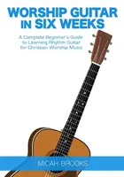 Worship Guitar In Six Weeks: Kompletny przewodnik dla początkujących do nauki gry na gitarze rytmicznej dla chrześcijańskiej muzyki uwielbienia - Worship Guitar In Six Weeks: A Complete Beginner's Guide to Learning Rhythm Guitar for Christian Worship Music