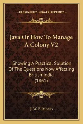 Java Or How to Manage A Colony V2: Praktyczne rozwiązanie kwestii dotyczących Indii Brytyjskich (1861) - Java Or How To Manage A Colony V2: Showing A Practical Solution Of The Questions Now Affecting British India (1861)
