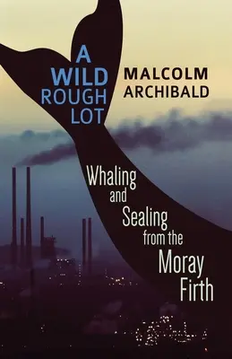 A Wild Rough Lot: Whaling And Sealing From The Moray Firth (Dzika, szorstka masa: wielorybnictwo i foki z zatoki Moray) - A Wild Rough Lot: Whaling And Sealing From The Moray Firth