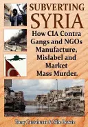 Subverting Syria: How CIA Contra Gangs and Ngo's Manufacture, Mislabel and Market Mass Murder / Obalanie Syrii: Jak gangi CIA Contra i organizacje pozarządowe produkują, oznaczają i sprzedają masowe morderstwa - Subverting Syria: How CIA Contra Gangs and Ngo's Manufacture, Mislabel and Market Mass Murder