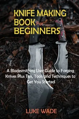 Książka tworzenia noży dla początkujących: A Bladesmithing User Guide to Forging Knives Plus Tips, Tools and Techniques to Get You Started - Knife Making Book for Beginners: A Bladesmithing User Guide to Forging Knives Plus Tips, Tools and Techniques to Get You Started