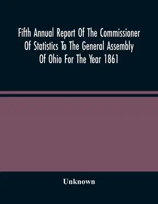 Piąty roczny raport komisarza statystycznego dla Zgromadzenia Ogólnego Ohio za rok 1861 - Fifth Annual Report Of The Commissioner Of Statistics To The General Assembly Of Ohio For The Year 1861