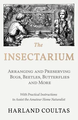 The Insectarium - Collecting, Arranging and Preserving Bugs, Beetles, Butterflies and More - With Practical Instructions to Assist the Amateur Home Na