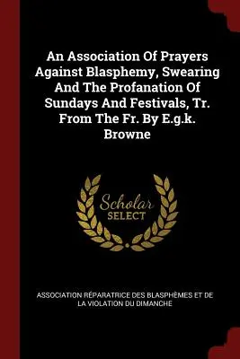 An Association of Prayers Against Blasphemy, Swearing and the Profanation of Sundays and Festivals, Tr. from the Fr. by E.G.K. Browne