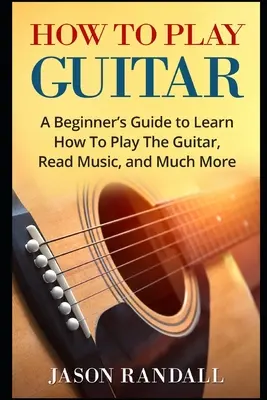 Jak grać na gitarze: Przewodnik dla początkujących, jak grać na gitarze, czytać muzykę i wiele więcej - How To Play Guitar: A Beginner's Guide to Learn How To Play The Guitar, Read Music, and Much More