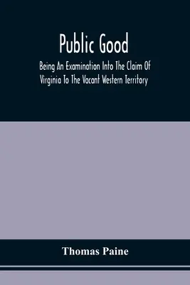 Public Good, Being An Examination Into The Claim of Virginia to the Vacant Western Territory, And of the Right of the United States to the Same: To Wh - Public Good, Being An Examination Into The Claim Of Virginia To The Vacant Western Territory, And Of The Right Of The United States To The Same: To Wh