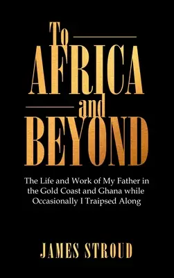 Do Afryki i dalej: Życie i praca mojego ojca na Złotym Wybrzeżu i w Ghanie, podczas gdy ja od czasu do czasu przemierzałem te tereny - To Africa and Beyond: The Life and Work of My Father in the Gold Coast and Ghana While Occasionally I Traipsed Along