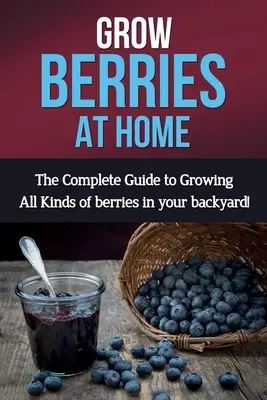 Uprawa jagód w domu: Kompletny przewodnik po uprawie wszystkich rodzajów jagód w przydomowym ogródku! - Grow Berries At Home: The complete guide to growing all kinds of berries in your backyard!