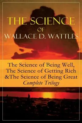 The Science of Wallace D. Wattles: The Science of Being Well, The Science of Getting Rich & The Science of Being Great - kompletna trylogia: Od jednego z - The Science of Wallace D. Wattles: The Science of Being Well, The Science of Getting Rich & The Science of Being Great - Complete Trilogy: From one of