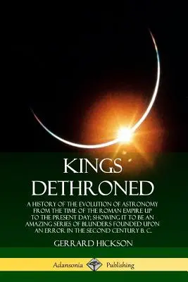 Królowie zdetronizowani: A History of the Evolution of Astronomy from the Time of the Roman Empire Up to the Present Day; Showing It to Be an A - Kings Dethroned: A History of the Evolution of Astronomy from the Time of the Roman Empire Up to the Present Day; Showing It to Be an A