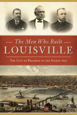 Ludzie, którzy zbudowali Louisville: Miasto postępu w pozłacanym wieku - The Men Who Built Louisville: The City of Progress in the Gilded Age