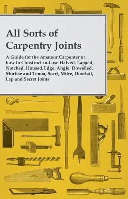 All Sorts of Carpentry Joints - A Guide for the Amateur Carpenter on how to Construct and use Halved, Lapped, Notched, Housed, Edge, Angle, Dowelled,