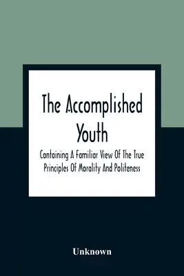 The Accomplished Youth: Zawierający znajomy pogląd na prawdziwe zasady moralności i grzeczności - The Accomplished Youth: Containing A Familiar View Of The True Principles Of Morality And Politeness