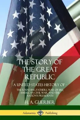 Historia Wielkiej Republiki: Historia Stanów Zjednoczonych; Ojcowie założyciele, wojna 1812 roku, amerykańska wojna domowa i prezydenci narodu - The Story of the Great Republic: A United States History of; The Founding Fathers, War of 1812, American Civil War, and the Nation's Presidents