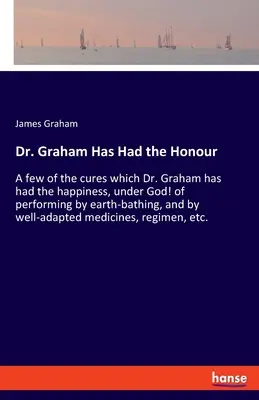 Dr Graham miał zaszczyt: Kilka uzdrowień, które dr Graham miał szczęście, na Boga, wykonać poprzez kąpiele ziemne i dobrze przystosowane. - Dr. Graham Has Had the Honour: A few of the cures which Dr. Graham has had the happiness, under God! of performing by earth-bathing, and by well-adap