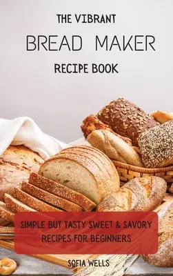 Wibrująca książka z przepisami na wypiekacz do chleba: Proste, ale smaczne słodkie i pikantne przepisy dla początkujących - The Vibrant Bread Maker Recipe Book: Simple But Tasty Sweet & Savory Recipes For Beginners
