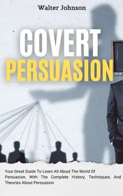 Covert Persuasion: Twój wspaniały przewodnik, aby dowiedzieć się wszystkiego o świecie perswazji, z pełną historią, technikami i teoriami na temat - Covert Persuasion: Your Great Guide To Learn All About The World Of Persuasion, With The Complete History, Techniques, And Theories About