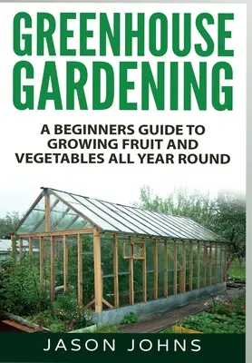 Ogrodnictwo szklarniowe: Przewodnik dla początkujących po uprawie owoców i warzyw przez cały rok - Greenhouse Gardening: A Beginners Guide To Growing Fruit and Vegetables All Year Round