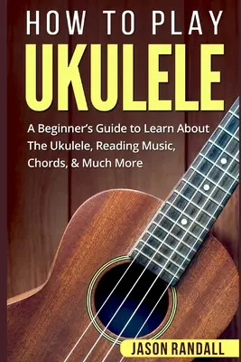 Jak grać na ukulele: Przewodnik dla początkujących, aby dowiedzieć się więcej o ukulele, czytaniu muzyki, akordach i wielu innych rzeczach - How To Play Ukulele: A Beginner's Guide to Learn About The Ukulele, Reading Music, Chords, & Much More